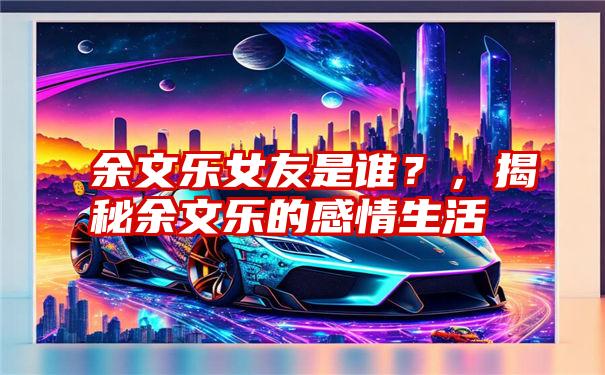 余文乐女友是谁？，揭秘余文乐的感情生活