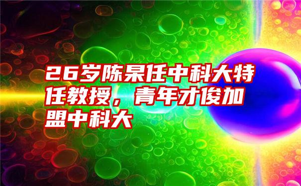 26岁陈杲任中科大特任教授,青年才俊加盟中科大