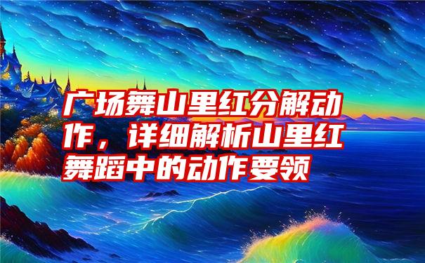 广场舞山里红分解动作，详细解析山里红舞蹈中的动作要领