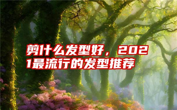 剪什么发型好，2021最流行的发型推荐