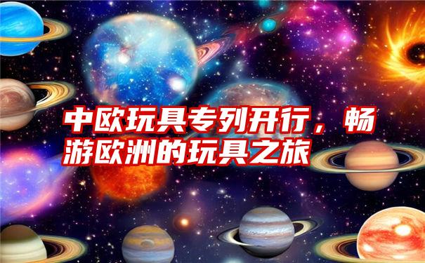 中欧玩具专列开行，畅游欧洲的玩具之旅