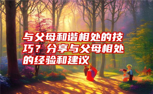 与父母和谐相处的技巧？分享与父母相处的经验和建议