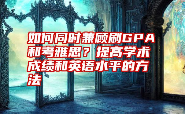 如何同时兼顾刷GPA和考雅思？提高学术成绩和英语水平的方法