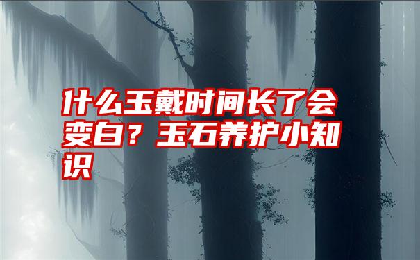 什么玉戴时间长了会变白？玉石养护小知识