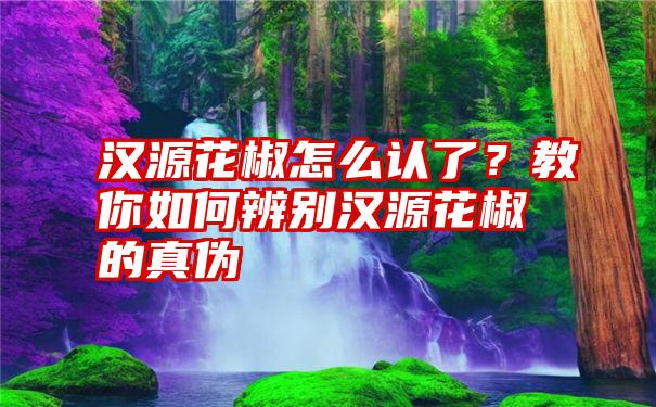 汉源花椒怎么认了？教你如何辨别汉源花椒的真伪