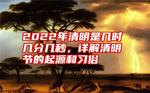 2022年清明是几时几分几秒，详解清明节的起源和习俗