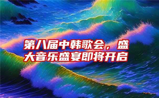 第八届中韩歌会，盛大音乐盛宴即将开启