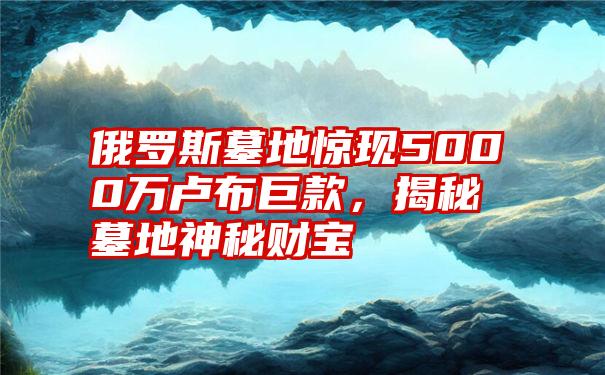 俄罗斯墓地惊现5000万卢布巨款，揭秘墓地神秘财宝