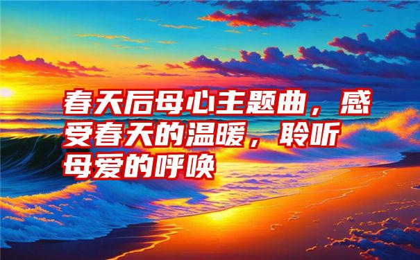 春天后母心主题曲，感受春天的温暖，聆听母爱的呼唤