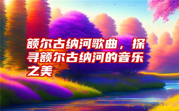 额尔古纳河歌曲，探寻额尔古纳河的音乐之美