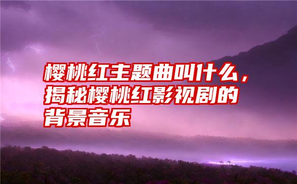 樱桃红主题曲叫什么，揭秘樱桃红影视剧的背景音乐