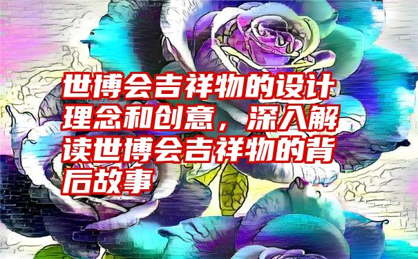 世博会吉祥物的设计理念和创意，深入解读世博会吉祥物的背后故事