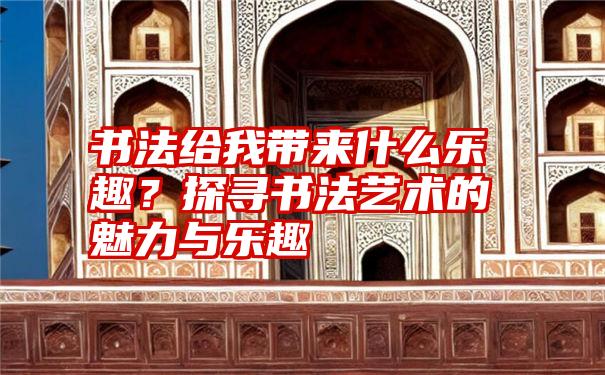 书法给我带来什么乐趣?探寻书法艺术的魅力与乐趣