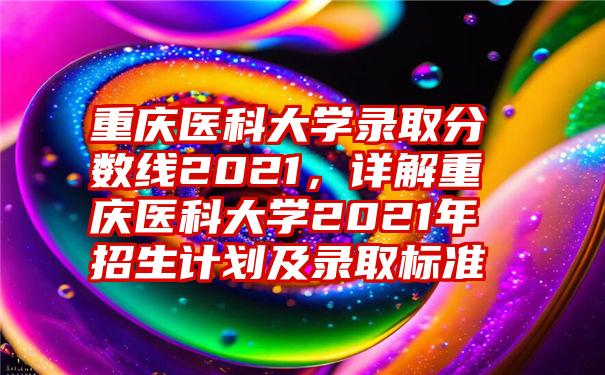 重庆医科大学录取分数线2021，详解重庆医科大学2021年招生计划及录取标准