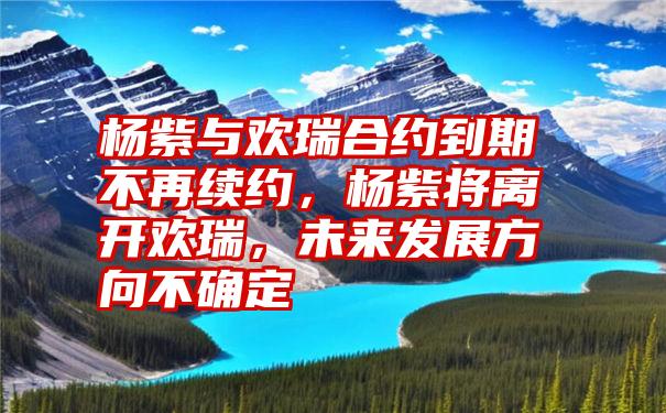 杨紫与欢瑞合约到期不再续约，杨紫将离开欢瑞，未来发展方向不确定