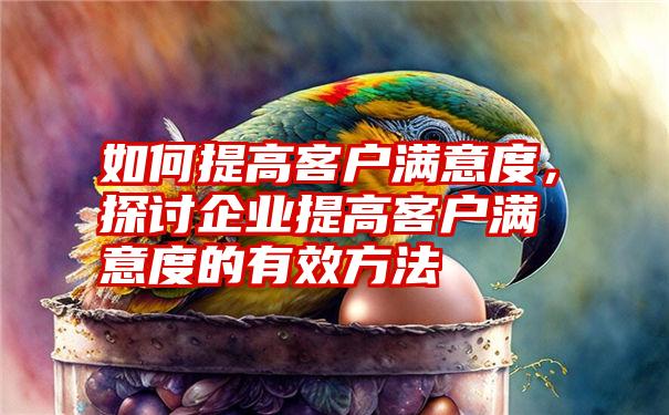 如何提高客户满意度，探讨企业提高客户满意度的有效方法