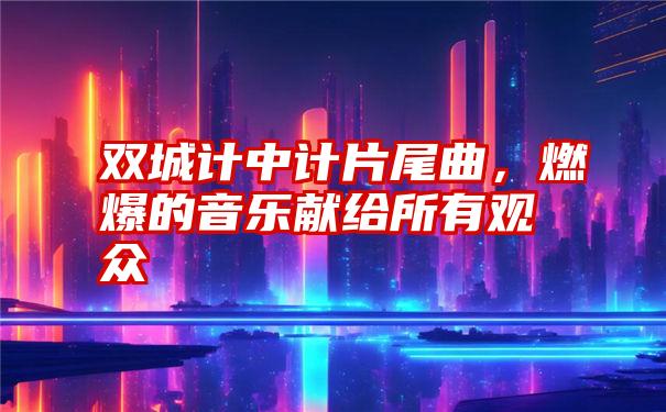 双城计中计片尾曲，燃爆的音乐献给所有观众