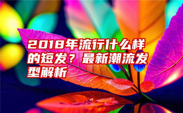 2018年流行什么样的短发？最新潮流发型解析