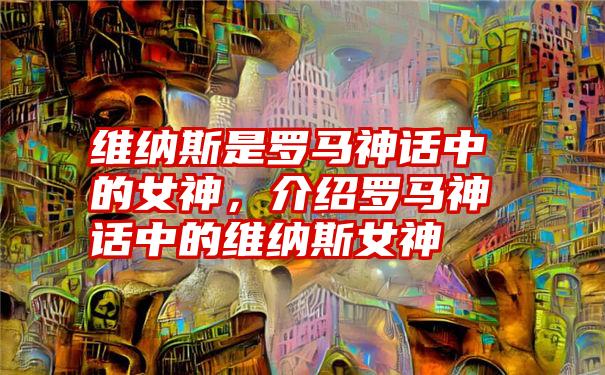 维纳斯是罗马神话中的女神，介绍罗马神话中的维纳斯女神