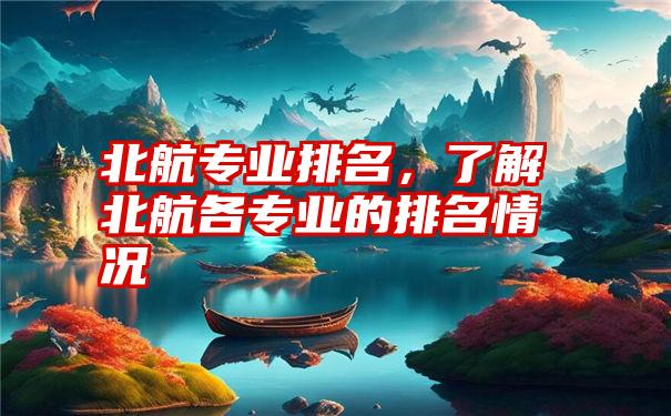 北航专业排名,了解北航各专业的排名情况
