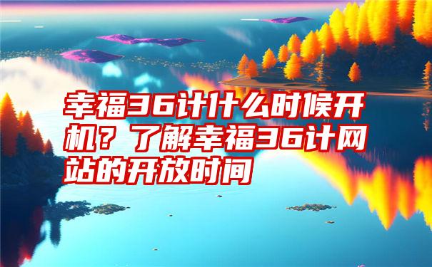 幸福36计什么时候开机？了解幸福36计网站的开放时间