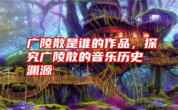 广陵散是谁的作品，探究广陵散的音乐历史渊源