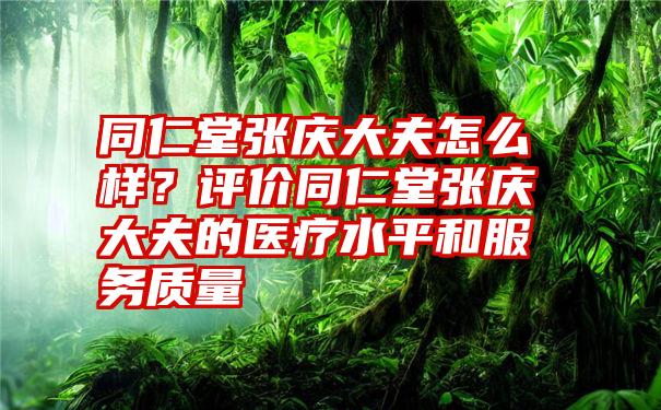 同仁堂张庆大夫怎么样？评价同仁堂张庆大夫的医疗水平和服务质量