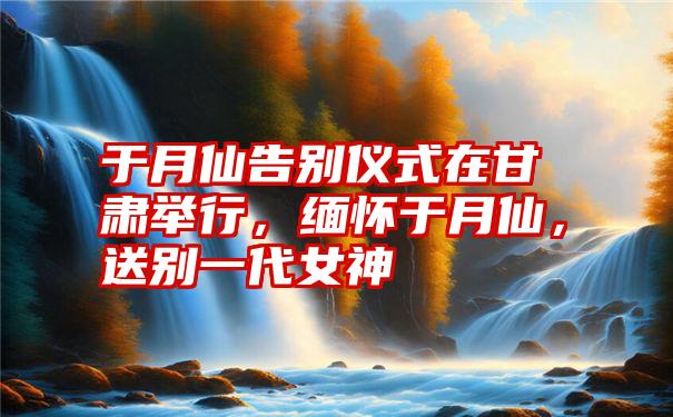 于月仙告别仪式在甘肃举行,缅怀于月仙,送别一代女神