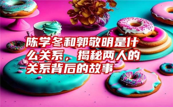 陈学冬和郭敬明是什么关系,揭秘两人的关系背后的故事