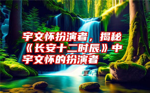 宇文怀扮演者,揭秘《长安十二时辰》中宇文怀的扮演者