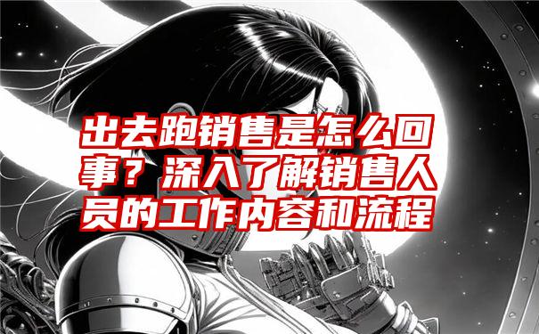 出去跑销售是怎么回事？深入了解销售人员的工作内容和流程