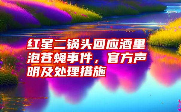 红星二锅头回应酒里泡苍蝇事件，官方声明及处理措施