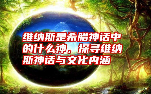 维纳斯是希腊神话中的什么神，探寻维纳斯神话与文化内涵