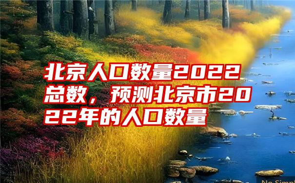 北京人口数量2022总数，预测北京市2022年的人口数量