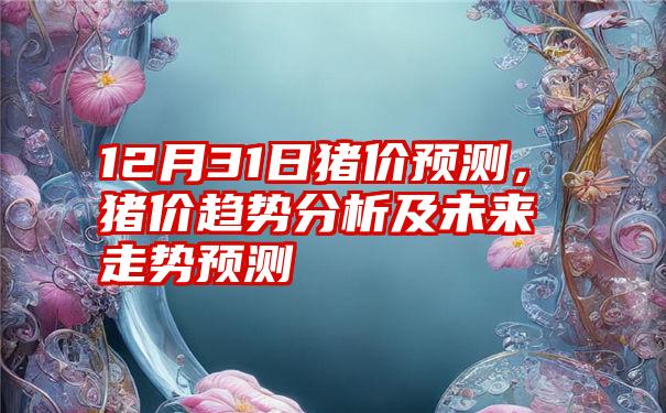 12月31日猪价预测,猪价趋势分析及未来走势预测
