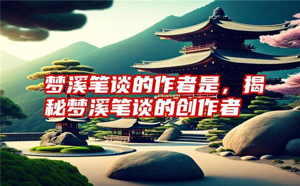 梦溪笔谈的作者是，揭秘梦溪笔谈的创作者