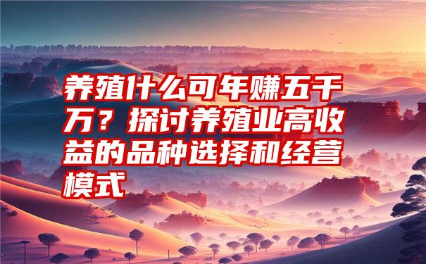 养殖什么可年赚五千万？探讨养殖业高收益的品种选择和经营模式