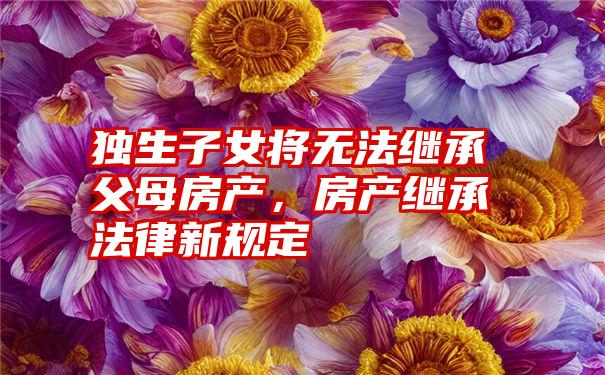 独生子女将无法继承父母房产，房产继承法律新规定