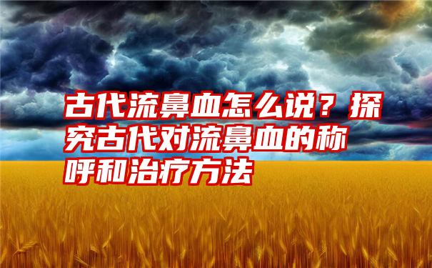 古代流鼻血怎么说？探究古代对流鼻血的称呼和治疗方法