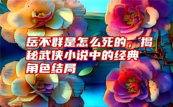 岳不群是怎么死的，揭秘武侠小说中的经典角色结局