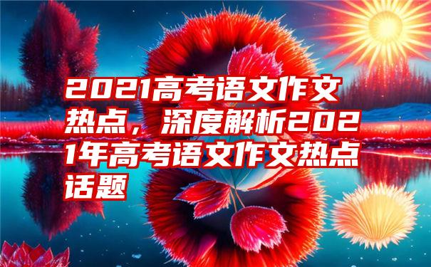 2021高考语文作文热点，深度解析2021年高考语文作文热点话题