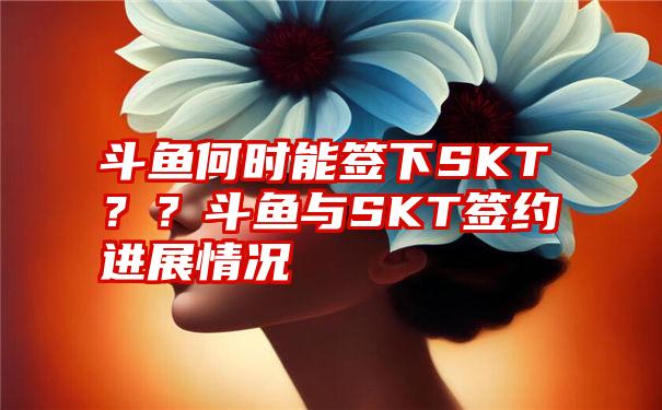 斗鱼何时能签下SKT？？斗鱼与SKT签约进展情况