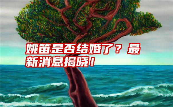 姚笛是否结婚了？最新消息揭晓！