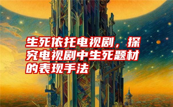 生死依托电视剧,探究电视剧中生死题材的表现手法