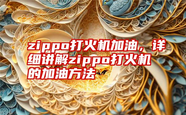 zippo打火机加油，详细讲解zippo打火机的加油方法