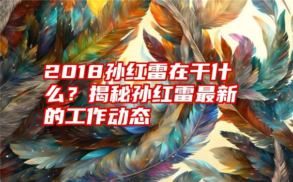 2018孙红雷在干什么？揭秘孙红雷最新的工作动态