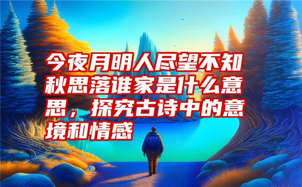 今夜月明人尽望不知秋思落谁家是什么意思,探究古诗中的意境和情感