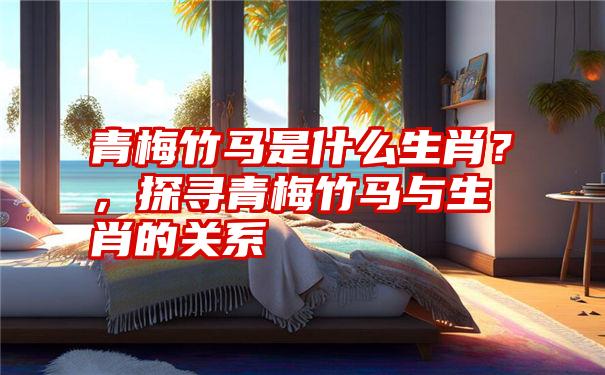 青梅竹马是什么生肖?,探寻青梅竹马与生肖的关系