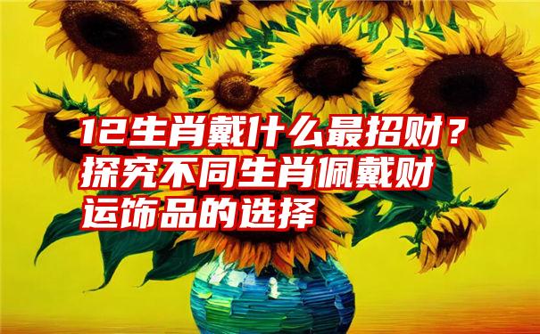 12生肖戴什么最招财？探究不同生肖佩戴财运饰品的选择