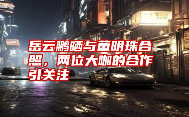 岳云鹏晒与董明珠合照,两位大咖的合作引关注